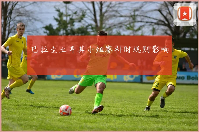 巴拉圭土耳其小组赛补时规则影响