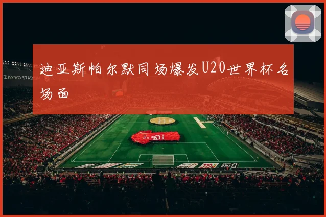 迪亚斯帕尔默同场爆发U20世界杯名场面