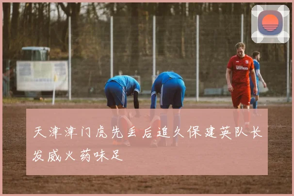 天津津门虎先丢后追久保建英队长发威火药味足 · 用户常问