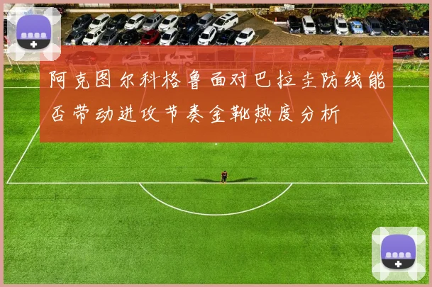 阿克图尔科格鲁面对巴拉圭防线能否带动进攻节奏金靴热度分析 — 详细说明
