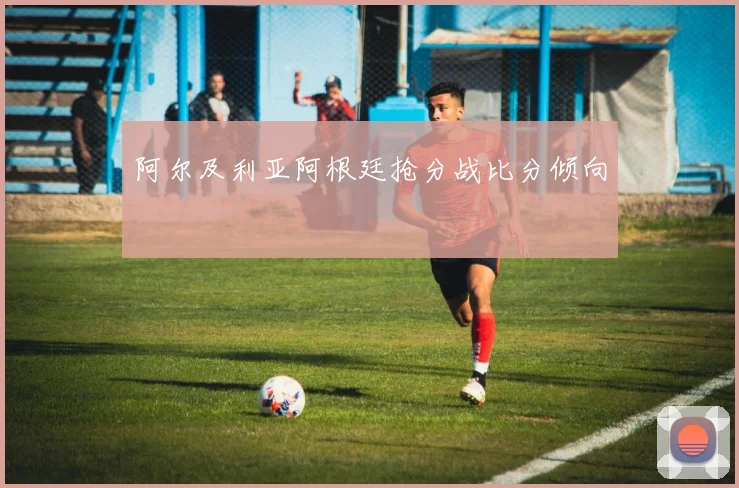 阿尔及利亚阿根廷抢分战比分倾向
