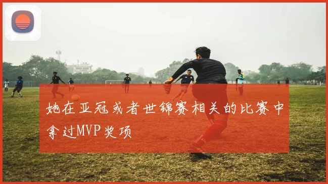 她在亚冠或者世锦赛相关的比赛中拿过MVP奖项 - Anbo体育官方平台