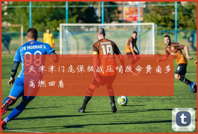 关于「天津津门虎保级战压哨改命费南多高燃回看」