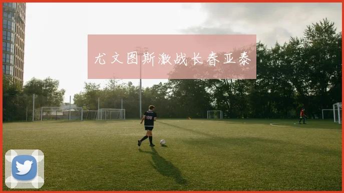尤文图斯激战长春亚泰 - Anbo体育官方平台