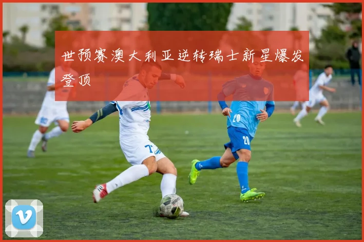世预赛澳大利亚逆转瑞士新星爆发登顶 — 详细说明
