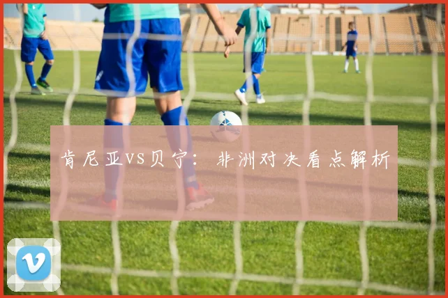 肯尼亚vs贝宁：非洲对决看点解析 - Anbo体育官方平台