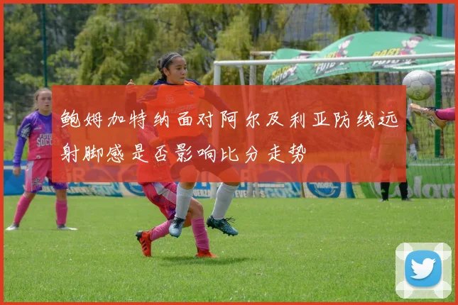【安博官网登录】鲍姆加特纳面对阿尔及利亚防线远射脚感是否影响比分走势