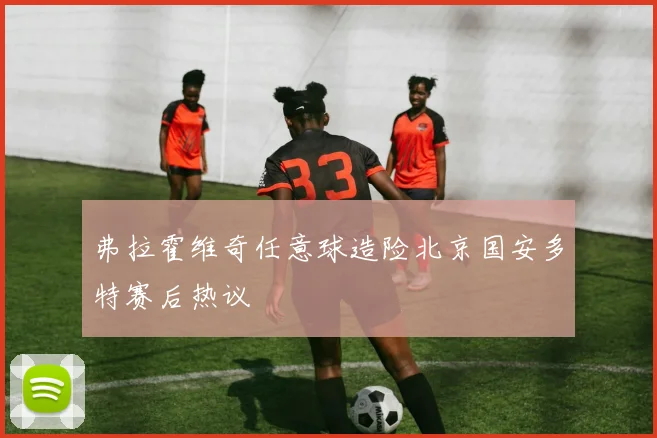 弗拉霍维奇任意球造险北京国安多特赛后热议