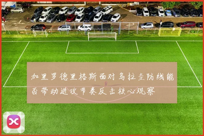 关于「加里罗德里格斯面对乌拉圭防线能否带动进攻节奏反击核心观察」