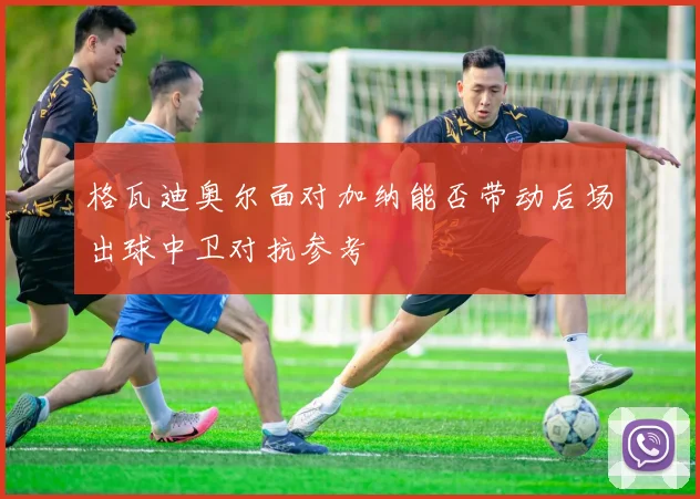 格瓦迪奥尔面对加纳能否带动后场出球中卫对抗参考 — 详细说明