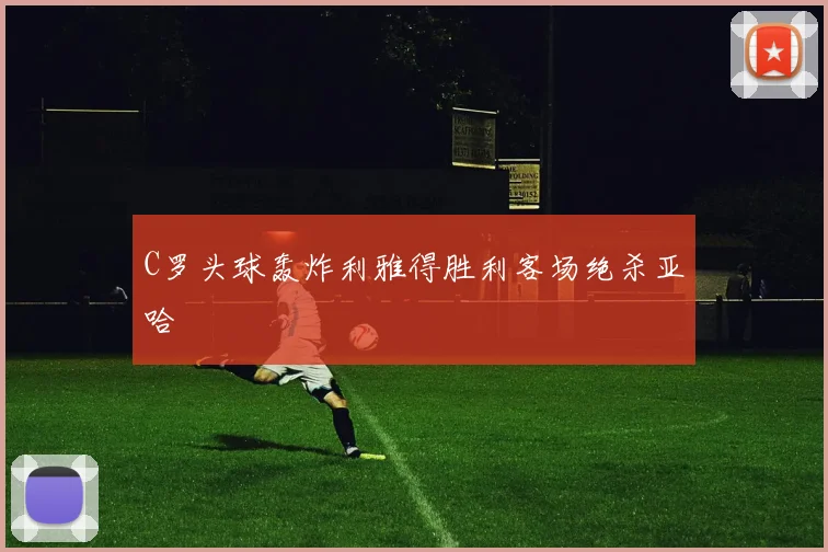 C罗头球轰炸利雅得胜利客场绝杀亚哈 — 详细说明