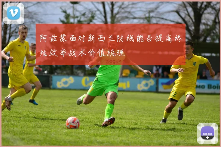 关于「阿兹蒙面对新西兰防线能否提高终结效率战术价值梳理」