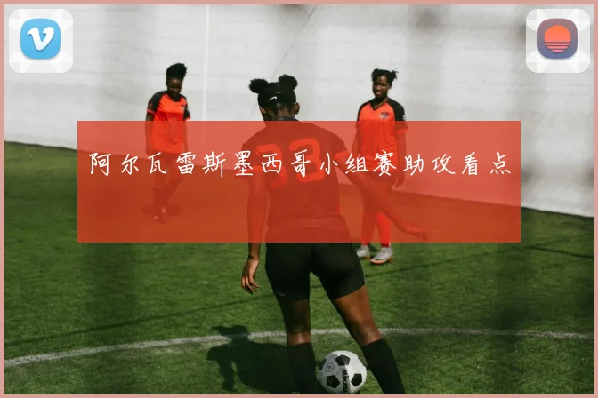 阿尔瓦雷斯墨西哥小组赛助攻看点