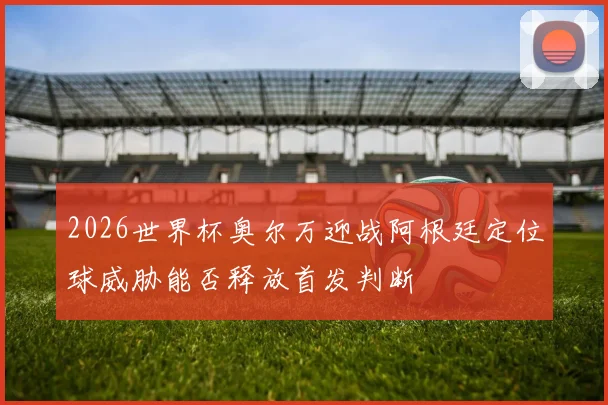2026世界杯奥尔万迎战阿根廷定位球威胁能否释放首发判断