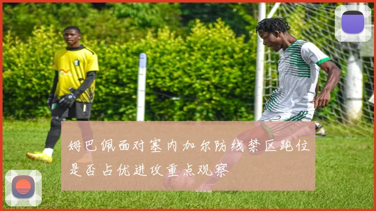 姆巴佩面对塞内加尔防线禁区跑位是否占优进攻重点观察