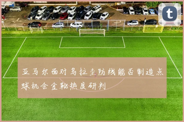 亚马尔面对乌拉圭防线能否制造点球机会金靴热度研判