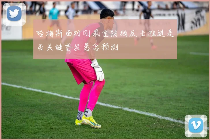 哈梅斯面对刚果金防线反击推进是否关键首发悬念预测