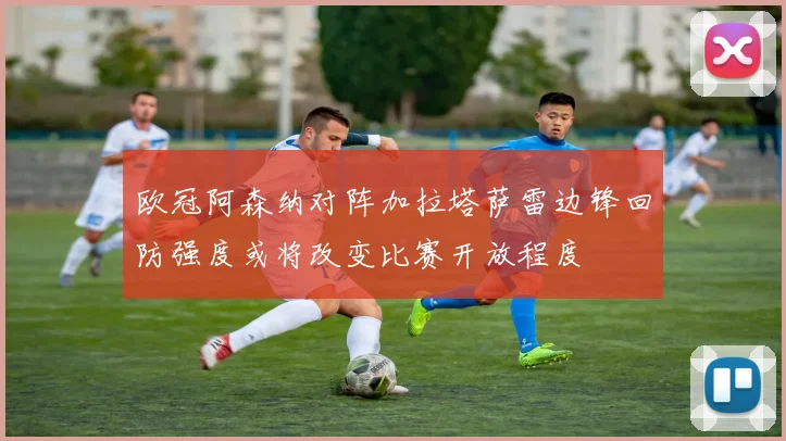 欧冠阿森纳对阵加拉塔萨雷边锋回防强度或将改变比赛开放程度