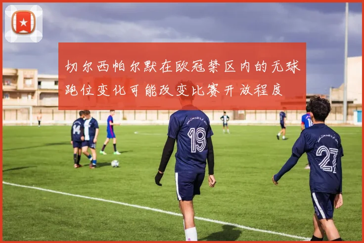 切尔西帕尔默在欧冠禁区内的无球跑位变化可能改变比赛开放程度