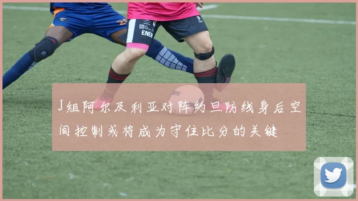 J组阿尔及利亚对阵约旦防线身后空间控制或将成为守住比分的关键