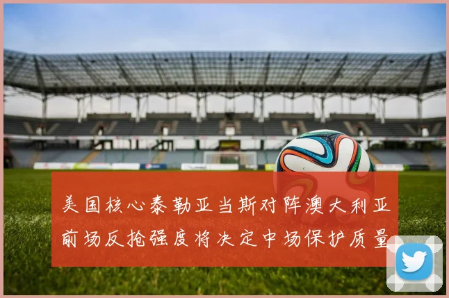 美国核心泰勒亚当斯对阵澳大利亚前场反抢强度将决定中场保护质量