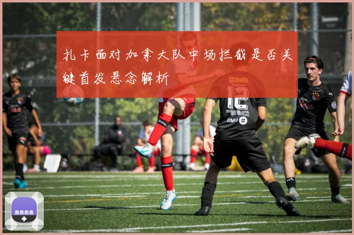 扎卡面对加拿大队中场拦截是否关键首发悬念解析