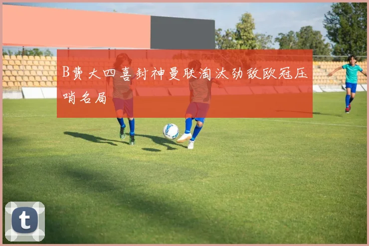 B费大四喜封神曼联淘汰劲敌欧冠压哨名局