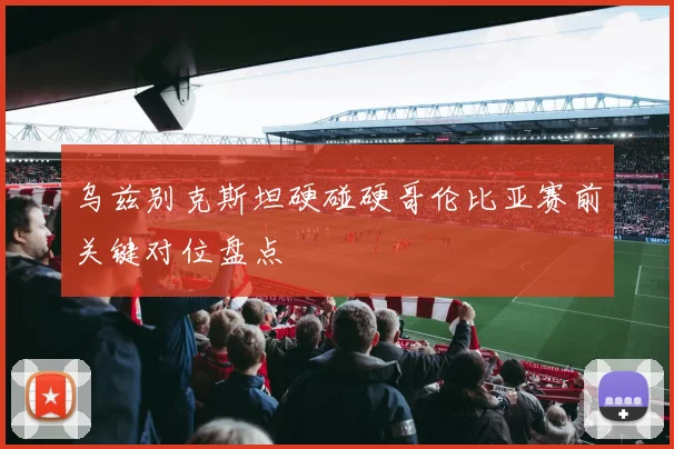 乌兹别克斯坦硬碰硬哥伦比亚赛前关键对位盘点