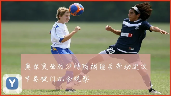 奥尔莫面对沙特防线能否带动进攻节奏破门机会观察