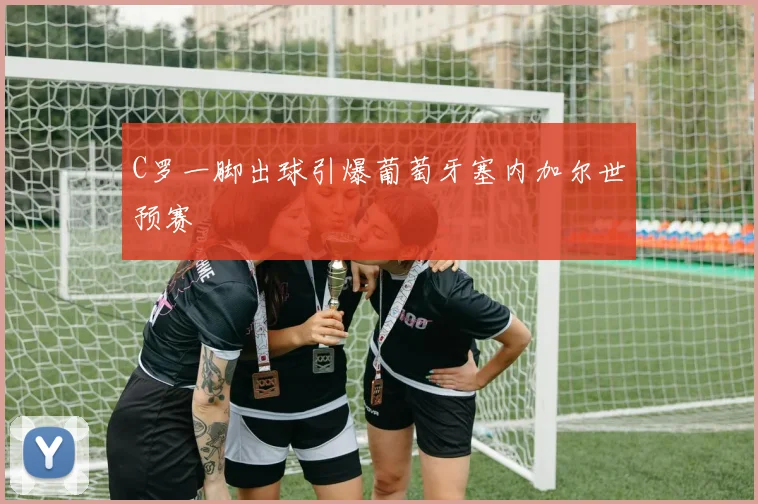 C罗一脚出球引爆葡萄牙塞内加尔世预赛