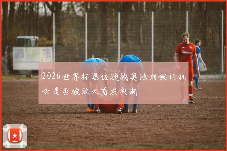 2026世界杯恩佐迎战奥地利破门机会是否被放大首发判断